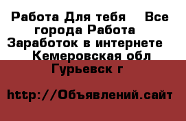 Работа Для тебя  - Все города Работа » Заработок в интернете   . Кемеровская обл.,Гурьевск г.